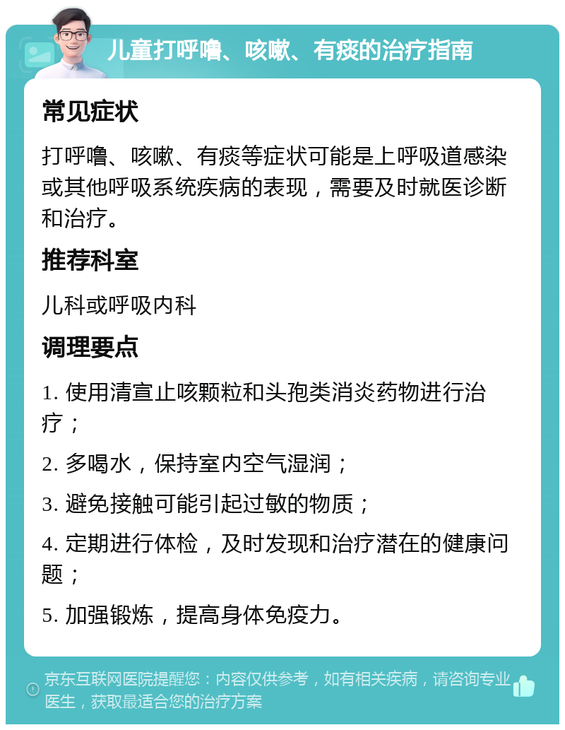 儿童打呼噜、咳嗽、有痰的治疗指南 常见症状 打呼噜、咳嗽、有痰等症状可能是上呼吸道感染或其他呼吸系统疾病的表现，需要及时就医诊断和治疗。 推荐科室 儿科或呼吸内科 调理要点 1. 使用清宣止咳颗粒和头孢类消炎药物进行治疗； 2. 多喝水，保持室内空气湿润； 3. 避免接触可能引起过敏的物质； 4. 定期进行体检，及时发现和治疗潜在的健康问题； 5. 加强锻炼，提高身体免疫力。