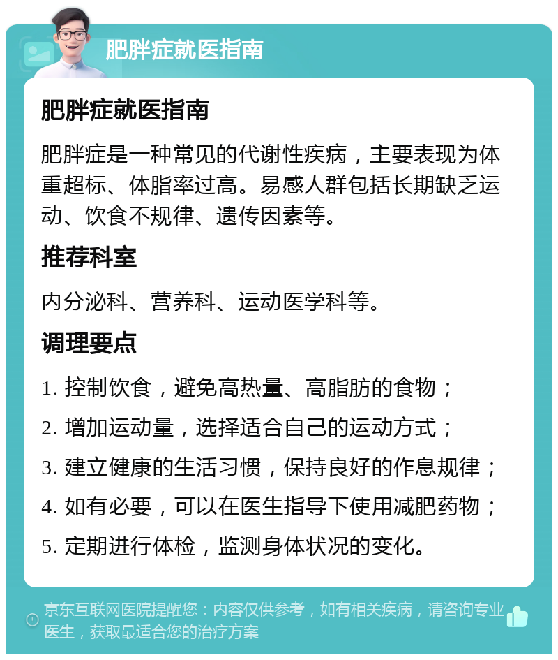 肥胖症就医指南 肥胖症就医指南 肥胖症是一种常见的代谢性疾病，主要表现为体重超标、体脂率过高。易感人群包括长期缺乏运动、饮食不规律、遗传因素等。 推荐科室 内分泌科、营养科、运动医学科等。 调理要点 1. 控制饮食，避免高热量、高脂肪的食物； 2. 增加运动量，选择适合自己的运动方式； 3. 建立健康的生活习惯，保持良好的作息规律； 4. 如有必要，可以在医生指导下使用减肥药物； 5. 定期进行体检，监测身体状况的变化。