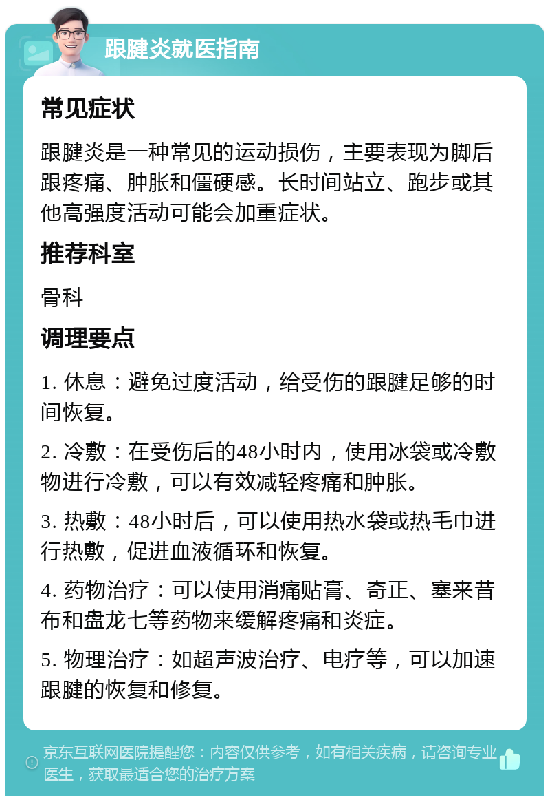 跟腱炎就医指南 常见症状 跟腱炎是一种常见的运动损伤，主要表现为脚后跟疼痛、肿胀和僵硬感。长时间站立、跑步或其他高强度活动可能会加重症状。 推荐科室 骨科 调理要点 1. 休息：避免过度活动，给受伤的跟腱足够的时间恢复。 2. 冷敷：在受伤后的48小时内，使用冰袋或冷敷物进行冷敷，可以有效减轻疼痛和肿胀。 3. 热敷：48小时后，可以使用热水袋或热毛巾进行热敷，促进血液循环和恢复。 4. 药物治疗：可以使用消痛贴膏、奇正、塞来昔布和盘龙七等药物来缓解疼痛和炎症。 5. 物理治疗：如超声波治疗、电疗等，可以加速跟腱的恢复和修复。