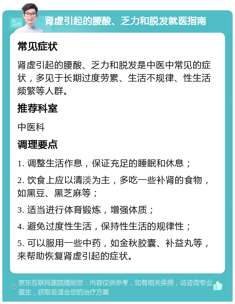 肾虚引起的腰酸、乏力和脱发就医指南 常见症状 肾虚引起的腰酸、乏力和脱发是中医中常见的症状，多见于长期过度劳累、生活不规律、性生活频繁等人群。 推荐科室 中医科 调理要点 1. 调整生活作息，保证充足的睡眠和休息； 2. 饮食上应以清淡为主，多吃一些补肾的食物，如黑豆、黑芝麻等； 3. 适当进行体育锻炼，增强体质； 4. 避免过度性生活，保持性生活的规律性； 5. 可以服用一些中药，如金秋胶囊、补益丸等，来帮助恢复肾虚引起的症状。