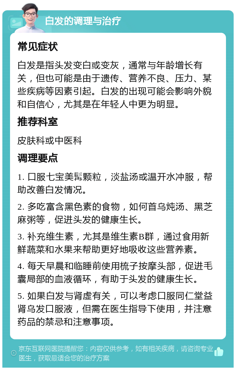 白发的调理与治疗 常见症状 白发是指头发变白或变灰，通常与年龄增长有关，但也可能是由于遗传、营养不良、压力、某些疾病等因素引起。白发的出现可能会影响外貌和自信心，尤其是在年轻人中更为明显。 推荐科室 皮肤科或中医科 调理要点 1. 口服七宝美髯颗粒，淡盐汤或温开水冲服，帮助改善白发情况。 2. 多吃富含黑色素的食物，如何首乌炖汤、黑芝麻粥等，促进头发的健康生长。 3. 补充维生素，尤其是维生素B群，通过食用新鲜蔬菜和水果来帮助更好地吸收这些营养素。 4. 每天早晨和临睡前使用梳子按摩头部，促进毛囊局部的血液循环，有助于头发的健康生长。 5. 如果白发与肾虚有关，可以考虑口服同仁堂益肾乌发口服液，但需在医生指导下使用，并注意药品的禁忌和注意事项。