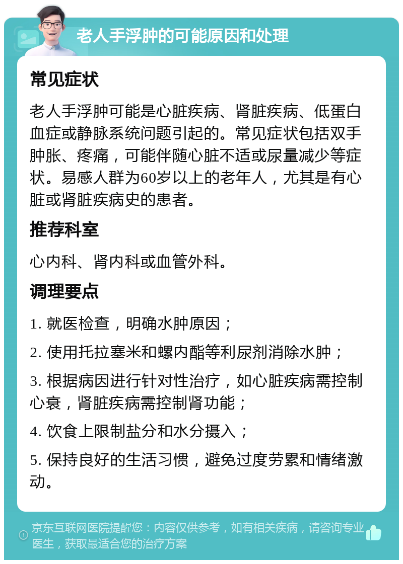 老人手浮肿的可能原因和处理 常见症状 老人手浮肿可能是心脏疾病、肾脏疾病、低蛋白血症或静脉系统问题引起的。常见症状包括双手肿胀、疼痛，可能伴随心脏不适或尿量减少等症状。易感人群为60岁以上的老年人，尤其是有心脏或肾脏疾病史的患者。 推荐科室 心内科、肾内科或血管外科。 调理要点 1. 就医检查，明确水肿原因； 2. 使用托拉塞米和螺内酯等利尿剂消除水肿； 3. 根据病因进行针对性治疗，如心脏疾病需控制心衰，肾脏疾病需控制肾功能； 4. 饮食上限制盐分和水分摄入； 5. 保持良好的生活习惯，避免过度劳累和情绪激动。