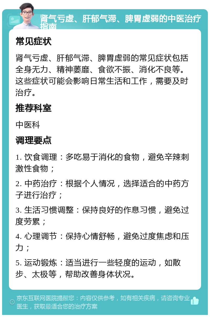 肾气亏虚、肝郁气滞、脾胃虚弱的中医治疗指南 常见症状 肾气亏虚、肝郁气滞、脾胃虚弱的常见症状包括全身无力、精神萎靡、食欲不振、消化不良等。这些症状可能会影响日常生活和工作，需要及时治疗。 推荐科室 中医科 调理要点 1. 饮食调理：多吃易于消化的食物，避免辛辣刺激性食物； 2. 中药治疗：根据个人情况，选择适合的中药方子进行治疗； 3. 生活习惯调整：保持良好的作息习惯，避免过度劳累； 4. 心理调节：保持心情舒畅，避免过度焦虑和压力； 5. 运动锻炼：适当进行一些轻度的运动，如散步、太极等，帮助改善身体状况。