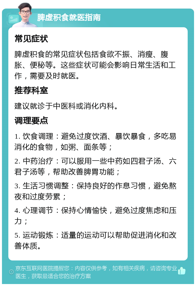 脾虚积食就医指南 常见症状 脾虚积食的常见症状包括食欲不振、消瘦、腹胀、便秘等。这些症状可能会影响日常生活和工作，需要及时就医。 推荐科室 建议就诊于中医科或消化内科。 调理要点 1. 饮食调理：避免过度饮酒、暴饮暴食，多吃易消化的食物，如粥、面条等； 2. 中药治疗：可以服用一些中药如四君子汤、六君子汤等，帮助改善脾胃功能； 3. 生活习惯调整：保持良好的作息习惯，避免熬夜和过度劳累； 4. 心理调节：保持心情愉快，避免过度焦虑和压力； 5. 运动锻炼：适量的运动可以帮助促进消化和改善体质。