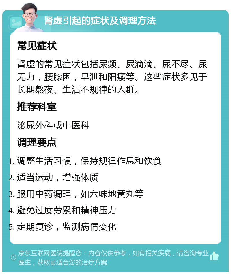 肾虚引起的症状及调理方法 常见症状 肾虚的常见症状包括尿频、尿滴滴、尿不尽、尿无力，腰膝困，早泄和阳痿等。这些症状多见于长期熬夜、生活不规律的人群。 推荐科室 泌尿外科或中医科 调理要点 调整生活习惯，保持规律作息和饮食 适当运动，增强体质 服用中药调理，如六味地黄丸等 避免过度劳累和精神压力 定期复诊，监测病情变化