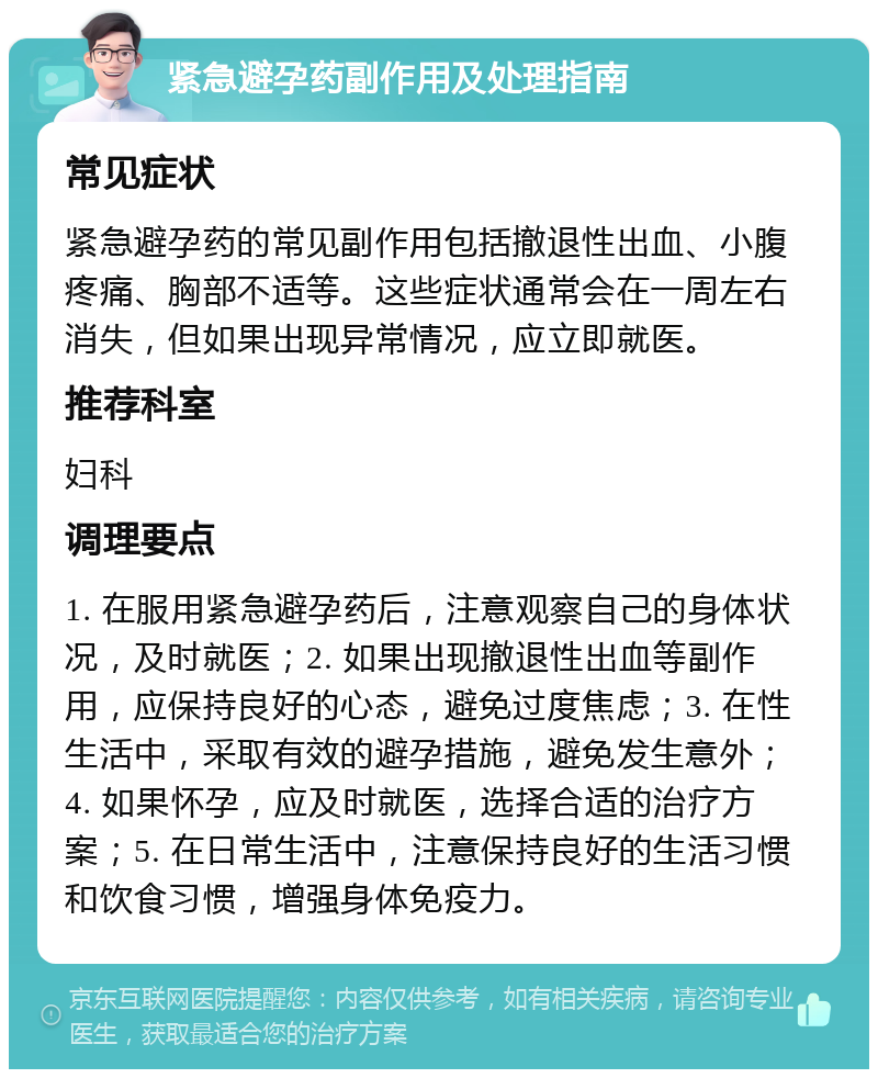 紧急避孕药副作用及处理指南 常见症状 紧急避孕药的常见副作用包括撤退性出血、小腹疼痛、胸部不适等。这些症状通常会在一周左右消失，但如果出现异常情况，应立即就医。 推荐科室 妇科 调理要点 1. 在服用紧急避孕药后，注意观察自己的身体状况，及时就医；2. 如果出现撤退性出血等副作用，应保持良好的心态，避免过度焦虑；3. 在性生活中，采取有效的避孕措施，避免发生意外；4. 如果怀孕，应及时就医，选择合适的治疗方案；5. 在日常生活中，注意保持良好的生活习惯和饮食习惯，增强身体免疫力。