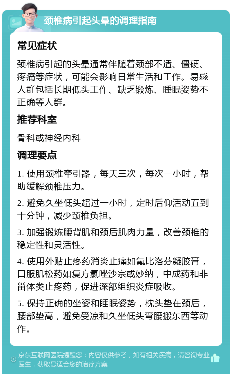 颈椎病引起头晕的调理指南 常见症状 颈椎病引起的头晕通常伴随着颈部不适、僵硬、疼痛等症状，可能会影响日常生活和工作。易感人群包括长期低头工作、缺乏锻炼、睡眠姿势不正确等人群。 推荐科室 骨科或神经内科 调理要点 1. 使用颈椎牵引器，每天三次，每次一小时，帮助缓解颈椎压力。 2. 避免久坐低头超过一小时，定时后仰活动五到十分钟，减少颈椎负担。 3. 加强锻炼腰背肌和颈后肌肉力量，改善颈椎的稳定性和灵活性。 4. 使用外贴止疼药消炎止痛如氟比洛芬凝胶膏，口服肌松药如复方氯唑沙宗或妙纳，中成药和非甾体类止疼药，促进深部组织炎症吸收。 5. 保持正确的坐姿和睡眠姿势，枕头垫在颈后，腰部垫高，避免受凉和久坐低头弯腰搬东西等动作。