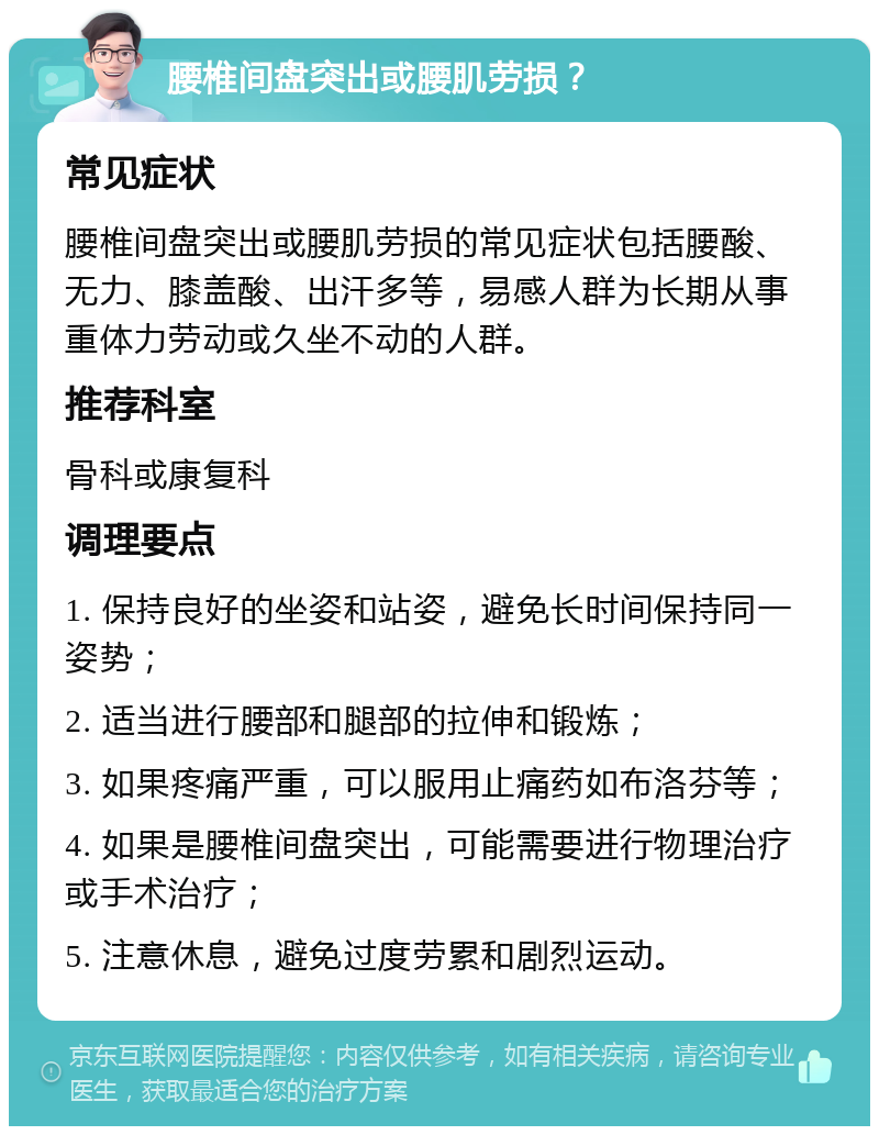 腰椎间盘突出或腰肌劳损？ 常见症状 腰椎间盘突出或腰肌劳损的常见症状包括腰酸、无力、膝盖酸、出汗多等，易感人群为长期从事重体力劳动或久坐不动的人群。 推荐科室 骨科或康复科 调理要点 1. 保持良好的坐姿和站姿，避免长时间保持同一姿势； 2. 适当进行腰部和腿部的拉伸和锻炼； 3. 如果疼痛严重，可以服用止痛药如布洛芬等； 4. 如果是腰椎间盘突出，可能需要进行物理治疗或手术治疗； 5. 注意休息，避免过度劳累和剧烈运动。