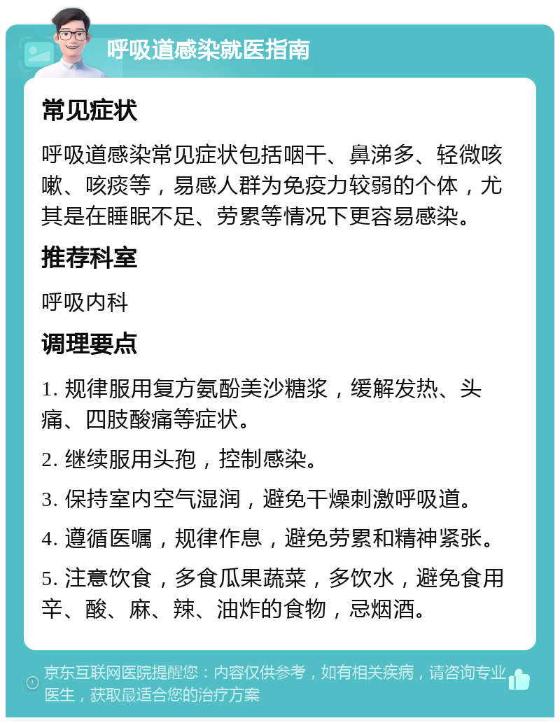 呼吸道感染就医指南 常见症状 呼吸道感染常见症状包括咽干、鼻涕多、轻微咳嗽、咳痰等，易感人群为免疫力较弱的个体，尤其是在睡眠不足、劳累等情况下更容易感染。 推荐科室 呼吸内科 调理要点 1. 规律服用复方氨酚美沙糖浆，缓解发热、头痛、四肢酸痛等症状。 2. 继续服用头孢，控制感染。 3. 保持室内空气湿润，避免干燥刺激呼吸道。 4. 遵循医嘱，规律作息，避免劳累和精神紧张。 5. 注意饮食，多食瓜果蔬菜，多饮水，避免食用辛、酸、麻、辣、油炸的食物，忌烟酒。