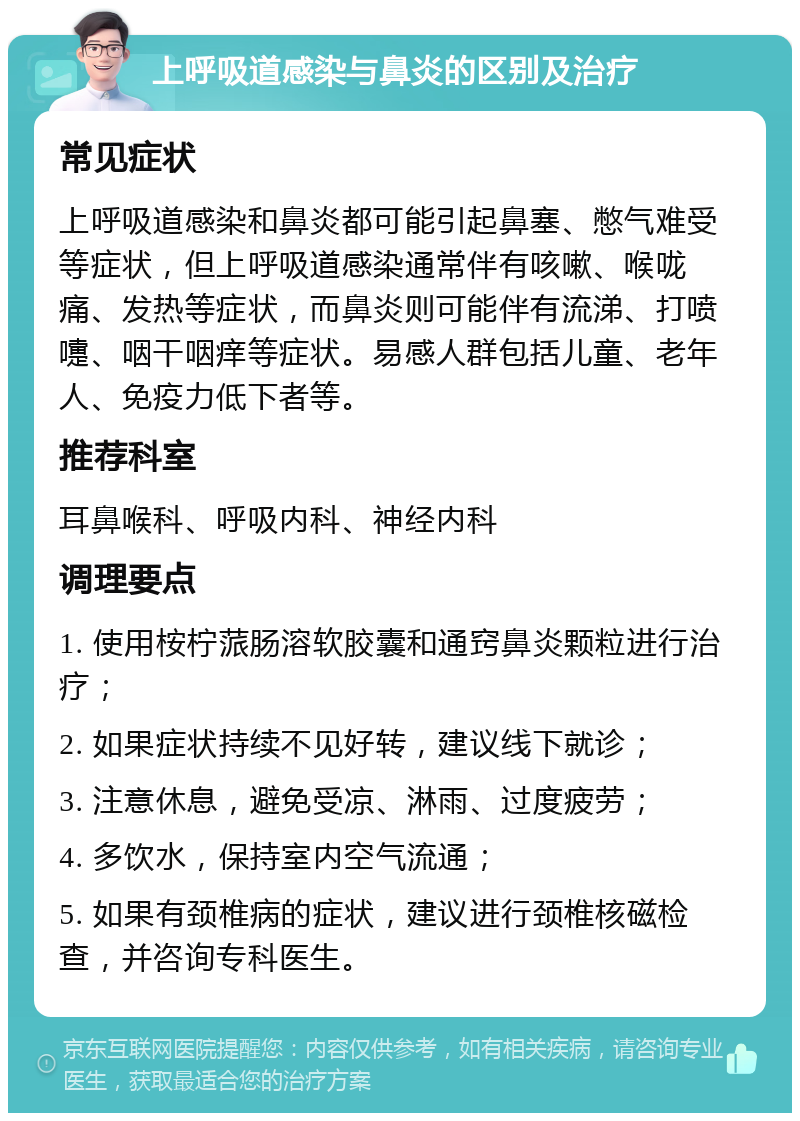 上呼吸道感染与鼻炎的区别及治疗 常见症状 上呼吸道感染和鼻炎都可能引起鼻塞、憋气难受等症状，但上呼吸道感染通常伴有咳嗽、喉咙痛、发热等症状，而鼻炎则可能伴有流涕、打喷嚏、咽干咽痒等症状。易感人群包括儿童、老年人、免疫力低下者等。 推荐科室 耳鼻喉科、呼吸内科、神经内科 调理要点 1. 使用桉柠蒎肠溶软胶囊和通窍鼻炎颗粒进行治疗； 2. 如果症状持续不见好转，建议线下就诊； 3. 注意休息，避免受凉、淋雨、过度疲劳； 4. 多饮水，保持室内空气流通； 5. 如果有颈椎病的症状，建议进行颈椎核磁检查，并咨询专科医生。