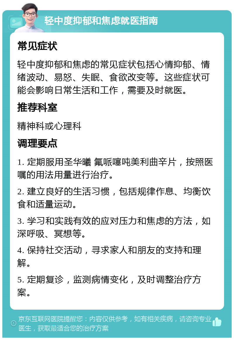 轻中度抑郁和焦虑就医指南 常见症状 轻中度抑郁和焦虑的常见症状包括心情抑郁、情绪波动、易怒、失眠、食欲改变等。这些症状可能会影响日常生活和工作，需要及时就医。 推荐科室 精神科或心理科 调理要点 1. 定期服用圣华曦 氟哌噻吨美利曲辛片，按照医嘱的用法用量进行治疗。 2. 建立良好的生活习惯，包括规律作息、均衡饮食和适量运动。 3. 学习和实践有效的应对压力和焦虑的方法，如深呼吸、冥想等。 4. 保持社交活动，寻求家人和朋友的支持和理解。 5. 定期复诊，监测病情变化，及时调整治疗方案。