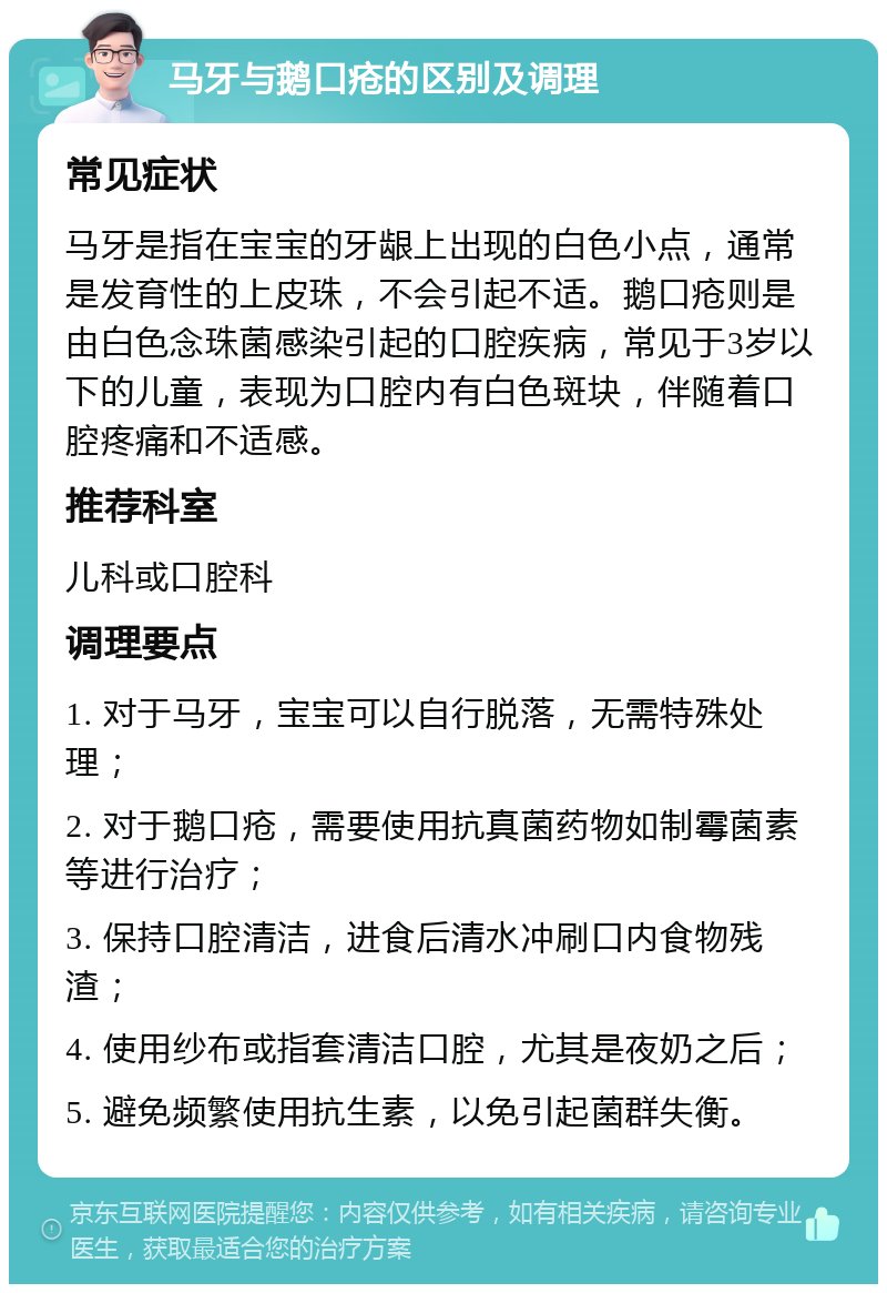 马牙与鹅口疮的区别及调理 常见症状 马牙是指在宝宝的牙龈上出现的白色小点，通常是发育性的上皮珠，不会引起不适。鹅口疮则是由白色念珠菌感染引起的口腔疾病，常见于3岁以下的儿童，表现为口腔内有白色斑块，伴随着口腔疼痛和不适感。 推荐科室 儿科或口腔科 调理要点 1. 对于马牙，宝宝可以自行脱落，无需特殊处理； 2. 对于鹅口疮，需要使用抗真菌药物如制霉菌素等进行治疗； 3. 保持口腔清洁，进食后清水冲刷口内食物残渣； 4. 使用纱布或指套清洁口腔，尤其是夜奶之后； 5. 避免频繁使用抗生素，以免引起菌群失衡。