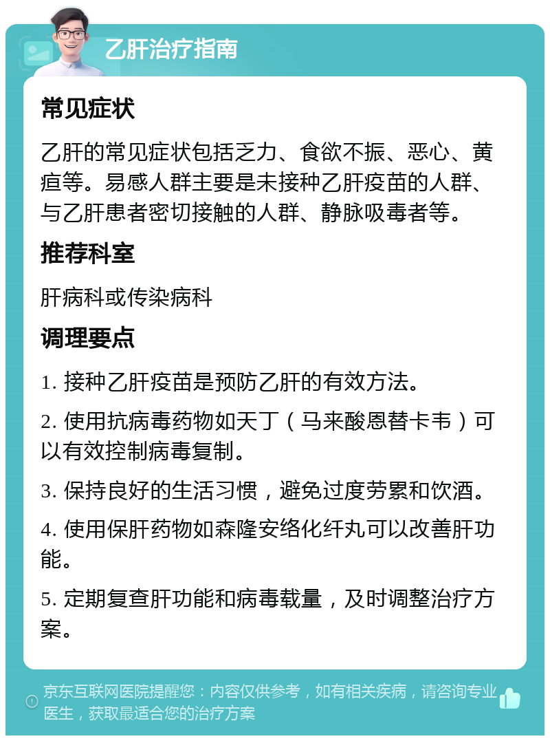 乙肝治疗指南 常见症状 乙肝的常见症状包括乏力、食欲不振、恶心、黄疸等。易感人群主要是未接种乙肝疫苗的人群、与乙肝患者密切接触的人群、静脉吸毒者等。 推荐科室 肝病科或传染病科 调理要点 1. 接种乙肝疫苗是预防乙肝的有效方法。 2. 使用抗病毒药物如天丁（马来酸恩替卡韦）可以有效控制病毒复制。 3. 保持良好的生活习惯，避免过度劳累和饮酒。 4. 使用保肝药物如森隆安络化纤丸可以改善肝功能。 5. 定期复查肝功能和病毒载量，及时调整治疗方案。