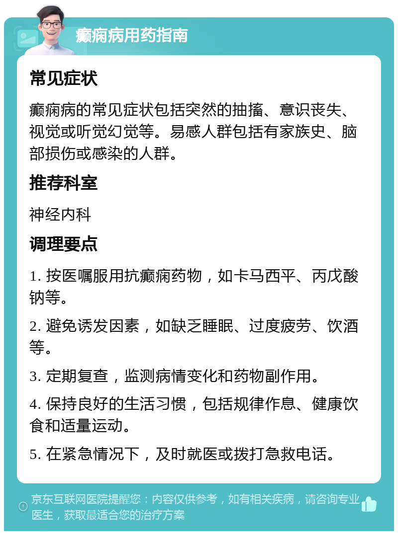 癫痫病用药指南 常见症状 癫痫病的常见症状包括突然的抽搐、意识丧失、视觉或听觉幻觉等。易感人群包括有家族史、脑部损伤或感染的人群。 推荐科室 神经内科 调理要点 1. 按医嘱服用抗癫痫药物，如卡马西平、丙戊酸钠等。 2. 避免诱发因素，如缺乏睡眠、过度疲劳、饮酒等。 3. 定期复查，监测病情变化和药物副作用。 4. 保持良好的生活习惯，包括规律作息、健康饮食和适量运动。 5. 在紧急情况下，及时就医或拨打急救电话。