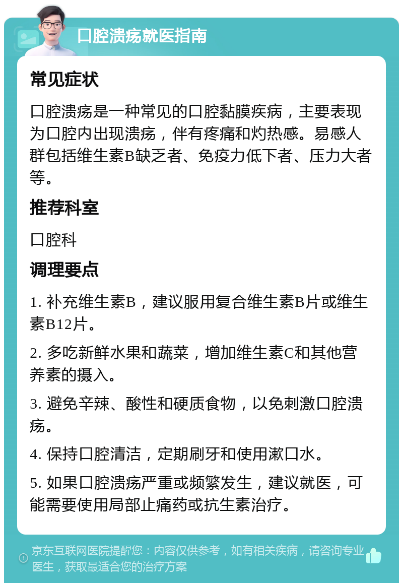 口腔溃疡就医指南 常见症状 口腔溃疡是一种常见的口腔黏膜疾病，主要表现为口腔内出现溃疡，伴有疼痛和灼热感。易感人群包括维生素B缺乏者、免疫力低下者、压力大者等。 推荐科室 口腔科 调理要点 1. 补充维生素B，建议服用复合维生素B片或维生素B12片。 2. 多吃新鲜水果和蔬菜，增加维生素C和其他营养素的摄入。 3. 避免辛辣、酸性和硬质食物，以免刺激口腔溃疡。 4. 保持口腔清洁，定期刷牙和使用漱口水。 5. 如果口腔溃疡严重或频繁发生，建议就医，可能需要使用局部止痛药或抗生素治疗。