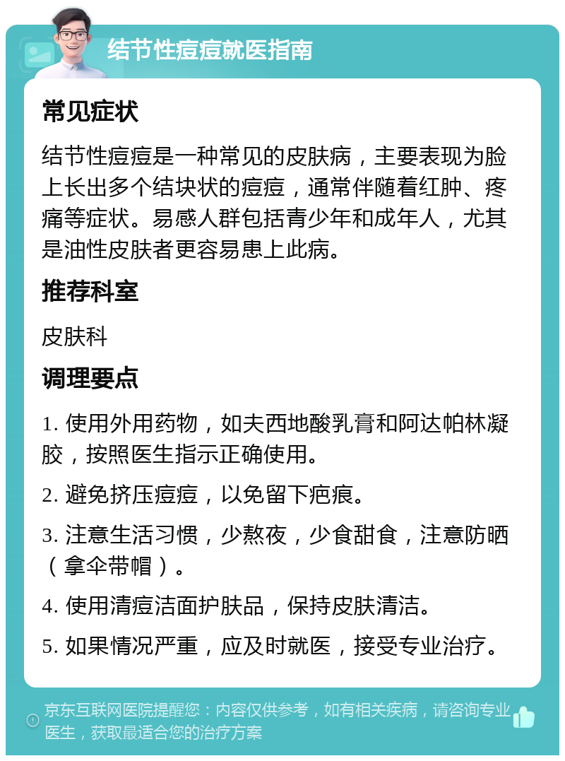 结节性痘痘就医指南 常见症状 结节性痘痘是一种常见的皮肤病，主要表现为脸上长出多个结块状的痘痘，通常伴随着红肿、疼痛等症状。易感人群包括青少年和成年人，尤其是油性皮肤者更容易患上此病。 推荐科室 皮肤科 调理要点 1. 使用外用药物，如夫西地酸乳膏和阿达帕林凝胶，按照医生指示正确使用。 2. 避免挤压痘痘，以免留下疤痕。 3. 注意生活习惯，少熬夜，少食甜食，注意防晒（拿伞带帽）。 4. 使用清痘洁面护肤品，保持皮肤清洁。 5. 如果情况严重，应及时就医，接受专业治疗。