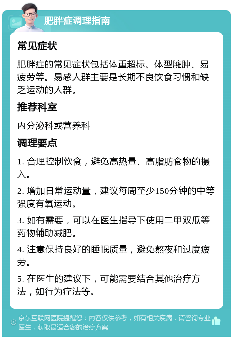 肥胖症调理指南 常见症状 肥胖症的常见症状包括体重超标、体型臃肿、易疲劳等。易感人群主要是长期不良饮食习惯和缺乏运动的人群。 推荐科室 内分泌科或营养科 调理要点 1. 合理控制饮食，避免高热量、高脂肪食物的摄入。 2. 增加日常运动量，建议每周至少150分钟的中等强度有氧运动。 3. 如有需要，可以在医生指导下使用二甲双瓜等药物辅助减肥。 4. 注意保持良好的睡眠质量，避免熬夜和过度疲劳。 5. 在医生的建议下，可能需要结合其他治疗方法，如行为疗法等。