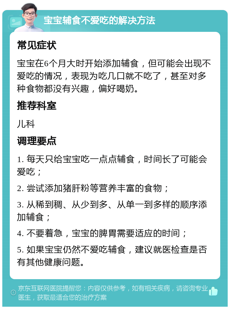 宝宝辅食不爱吃的解决方法 常见症状 宝宝在6个月大时开始添加辅食，但可能会出现不爱吃的情况，表现为吃几口就不吃了，甚至对多种食物都没有兴趣，偏好喝奶。 推荐科室 儿科 调理要点 1. 每天只给宝宝吃一点点辅食，时间长了可能会爱吃； 2. 尝试添加猪肝粉等营养丰富的食物； 3. 从稀到稠、从少到多、从单一到多样的顺序添加辅食； 4. 不要着急，宝宝的脾胃需要适应的时间； 5. 如果宝宝仍然不爱吃辅食，建议就医检查是否有其他健康问题。