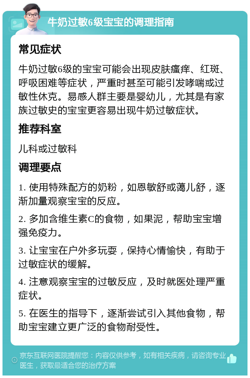 牛奶过敏6级宝宝的调理指南 常见症状 牛奶过敏6级的宝宝可能会出现皮肤瘙痒、红斑、呼吸困难等症状，严重时甚至可能引发哮喘或过敏性休克。易感人群主要是婴幼儿，尤其是有家族过敏史的宝宝更容易出现牛奶过敏症状。 推荐科室 儿科或过敏科 调理要点 1. 使用特殊配方的奶粉，如恩敏舒或蔼儿舒，逐渐加量观察宝宝的反应。 2. 多加含维生素C的食物，如果泥，帮助宝宝增强免疫力。 3. 让宝宝在户外多玩耍，保持心情愉快，有助于过敏症状的缓解。 4. 注意观察宝宝的过敏反应，及时就医处理严重症状。 5. 在医生的指导下，逐渐尝试引入其他食物，帮助宝宝建立更广泛的食物耐受性。