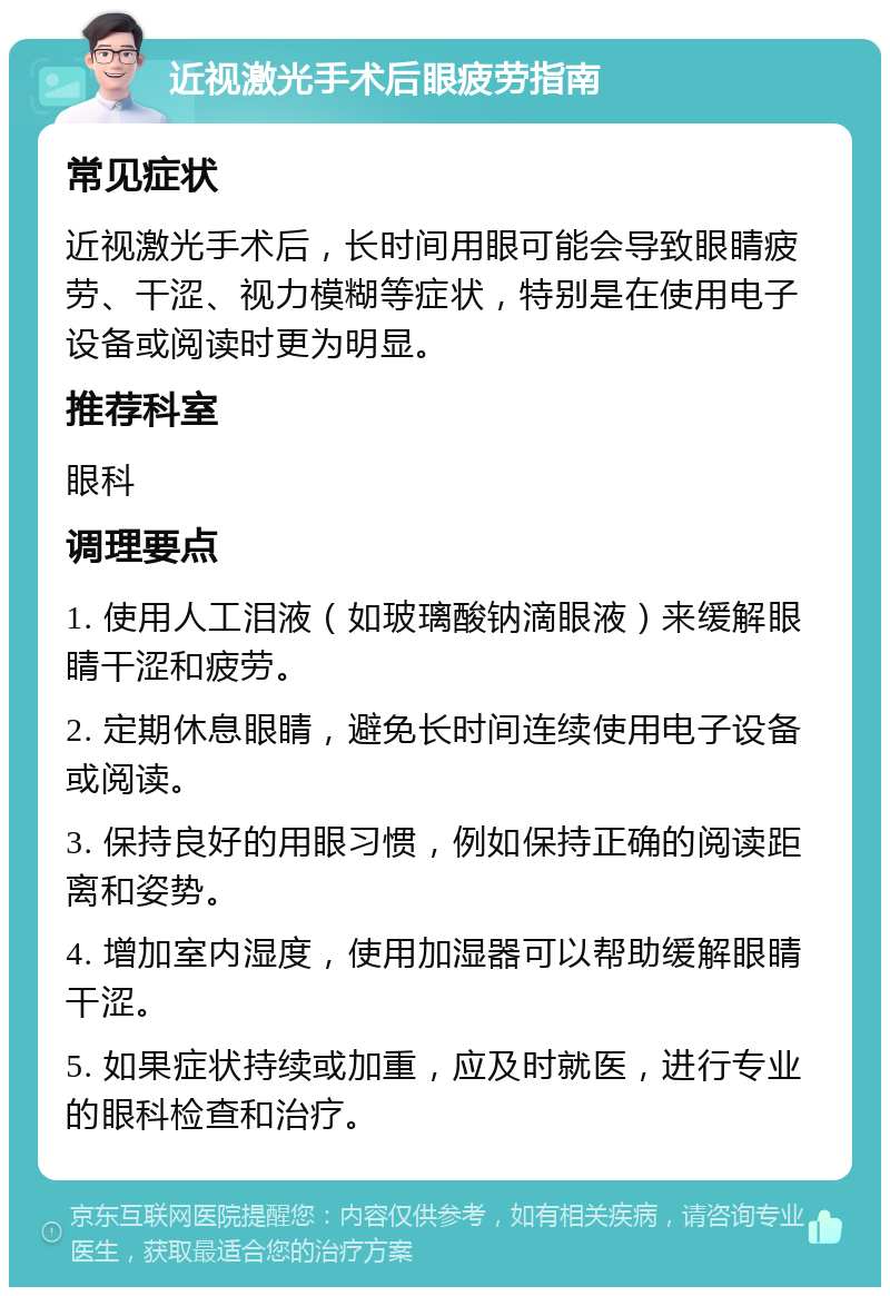 近视激光手术后眼疲劳指南 常见症状 近视激光手术后，长时间用眼可能会导致眼睛疲劳、干涩、视力模糊等症状，特别是在使用电子设备或阅读时更为明显。 推荐科室 眼科 调理要点 1. 使用人工泪液（如玻璃酸钠滴眼液）来缓解眼睛干涩和疲劳。 2. 定期休息眼睛，避免长时间连续使用电子设备或阅读。 3. 保持良好的用眼习惯，例如保持正确的阅读距离和姿势。 4. 增加室内湿度，使用加湿器可以帮助缓解眼睛干涩。 5. 如果症状持续或加重，应及时就医，进行专业的眼科检查和治疗。