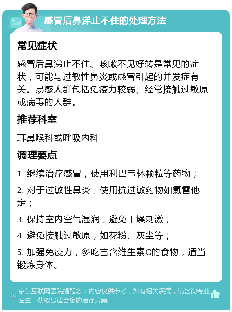 感冒后鼻涕止不住的处理方法 常见症状 感冒后鼻涕止不住、咳嗽不见好转是常见的症状，可能与过敏性鼻炎或感冒引起的并发症有关。易感人群包括免疫力较弱、经常接触过敏原或病毒的人群。 推荐科室 耳鼻喉科或呼吸内科 调理要点 1. 继续治疗感冒，使用利巴韦林颗粒等药物； 2. 对于过敏性鼻炎，使用抗过敏药物如氯雷他定； 3. 保持室内空气湿润，避免干燥刺激； 4. 避免接触过敏原，如花粉、灰尘等； 5. 加强免疫力，多吃富含维生素C的食物，适当锻炼身体。