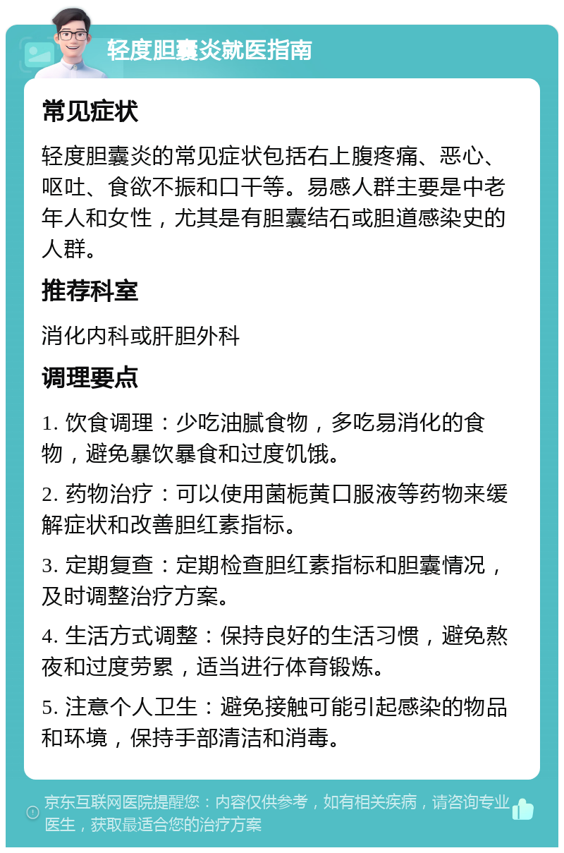 轻度胆囊炎就医指南 常见症状 轻度胆囊炎的常见症状包括右上腹疼痛、恶心、呕吐、食欲不振和口干等。易感人群主要是中老年人和女性，尤其是有胆囊结石或胆道感染史的人群。 推荐科室 消化内科或肝胆外科 调理要点 1. 饮食调理：少吃油腻食物，多吃易消化的食物，避免暴饮暴食和过度饥饿。 2. 药物治疗：可以使用菌栀黄口服液等药物来缓解症状和改善胆红素指标。 3. 定期复查：定期检查胆红素指标和胆囊情况，及时调整治疗方案。 4. 生活方式调整：保持良好的生活习惯，避免熬夜和过度劳累，适当进行体育锻炼。 5. 注意个人卫生：避免接触可能引起感染的物品和环境，保持手部清洁和消毒。