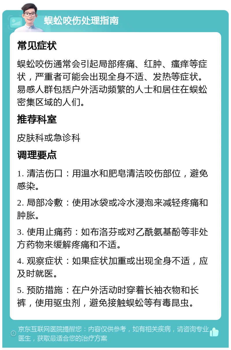 蜈蚣咬伤处理指南 常见症状 蜈蚣咬伤通常会引起局部疼痛、红肿、瘙痒等症状，严重者可能会出现全身不适、发热等症状。易感人群包括户外活动频繁的人士和居住在蜈蚣密集区域的人们。 推荐科室 皮肤科或急诊科 调理要点 1. 清洁伤口：用温水和肥皂清洁咬伤部位，避免感染。 2. 局部冷敷：使用冰袋或冷水浸泡来减轻疼痛和肿胀。 3. 使用止痛药：如布洛芬或对乙酰氨基酚等非处方药物来缓解疼痛和不适。 4. 观察症状：如果症状加重或出现全身不适，应及时就医。 5. 预防措施：在户外活动时穿着长袖衣物和长裤，使用驱虫剂，避免接触蜈蚣等有毒昆虫。