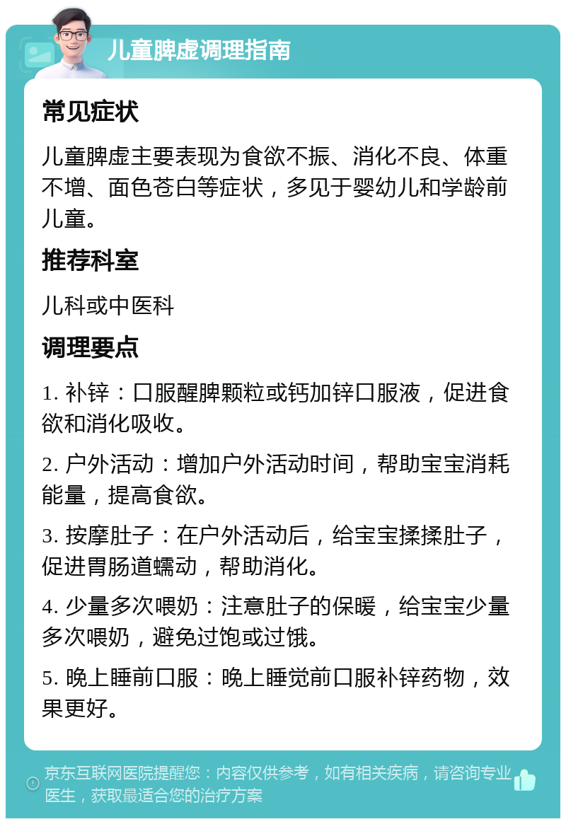 儿童脾虚调理指南 常见症状 儿童脾虚主要表现为食欲不振、消化不良、体重不增、面色苍白等症状，多见于婴幼儿和学龄前儿童。 推荐科室 儿科或中医科 调理要点 1. 补锌：口服醒脾颗粒或钙加锌口服液，促进食欲和消化吸收。 2. 户外活动：增加户外活动时间，帮助宝宝消耗能量，提高食欲。 3. 按摩肚子：在户外活动后，给宝宝揉揉肚子，促进胃肠道蠕动，帮助消化。 4. 少量多次喂奶：注意肚子的保暖，给宝宝少量多次喂奶，避免过饱或过饿。 5. 晚上睡前口服：晚上睡觉前口服补锌药物，效果更好。