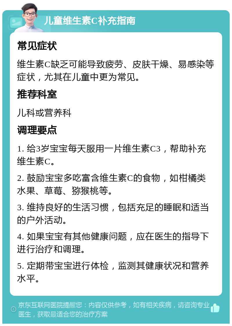 儿童维生素C补充指南 常见症状 维生素C缺乏可能导致疲劳、皮肤干燥、易感染等症状，尤其在儿童中更为常见。 推荐科室 儿科或营养科 调理要点 1. 给3岁宝宝每天服用一片维生素C3，帮助补充维生素C。 2. 鼓励宝宝多吃富含维生素C的食物，如柑橘类水果、草莓、猕猴桃等。 3. 维持良好的生活习惯，包括充足的睡眠和适当的户外活动。 4. 如果宝宝有其他健康问题，应在医生的指导下进行治疗和调理。 5. 定期带宝宝进行体检，监测其健康状况和营养水平。