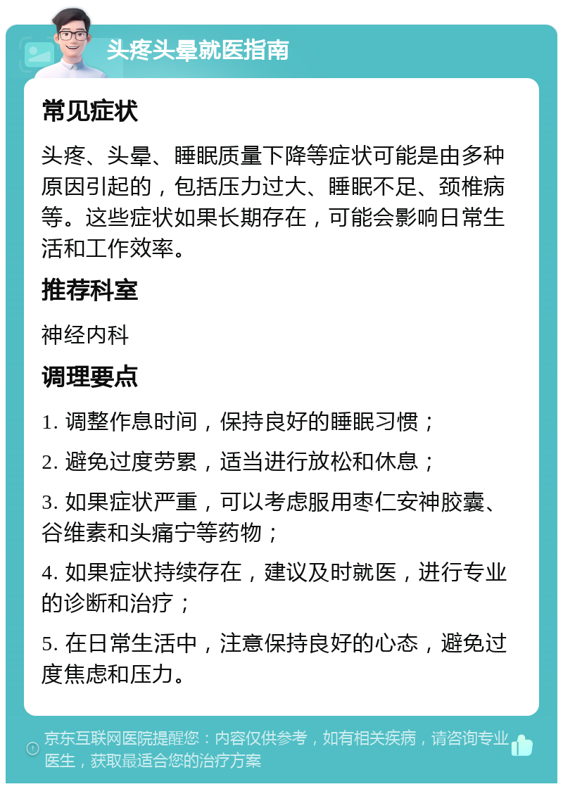 头疼头晕就医指南 常见症状 头疼、头晕、睡眠质量下降等症状可能是由多种原因引起的，包括压力过大、睡眠不足、颈椎病等。这些症状如果长期存在，可能会影响日常生活和工作效率。 推荐科室 神经内科 调理要点 1. 调整作息时间，保持良好的睡眠习惯； 2. 避免过度劳累，适当进行放松和休息； 3. 如果症状严重，可以考虑服用枣仁安神胶囊、谷维素和头痛宁等药物； 4. 如果症状持续存在，建议及时就医，进行专业的诊断和治疗； 5. 在日常生活中，注意保持良好的心态，避免过度焦虑和压力。