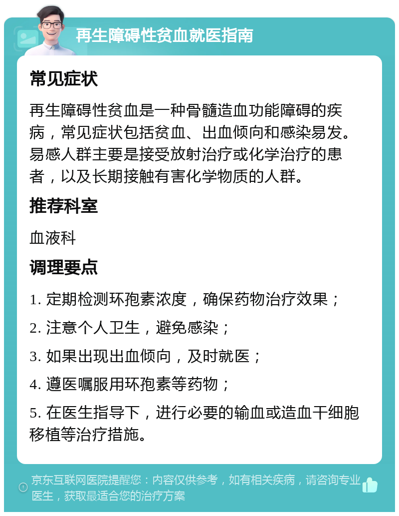 再生障碍性贫血就医指南 常见症状 再生障碍性贫血是一种骨髓造血功能障碍的疾病，常见症状包括贫血、出血倾向和感染易发。易感人群主要是接受放射治疗或化学治疗的患者，以及长期接触有害化学物质的人群。 推荐科室 血液科 调理要点 1. 定期检测环孢素浓度，确保药物治疗效果； 2. 注意个人卫生，避免感染； 3. 如果出现出血倾向，及时就医； 4. 遵医嘱服用环孢素等药物； 5. 在医生指导下，进行必要的输血或造血干细胞移植等治疗措施。