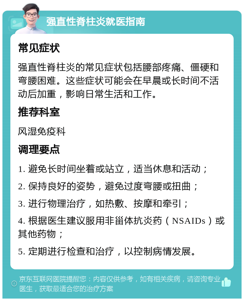 强直性脊柱炎就医指南 常见症状 强直性脊柱炎的常见症状包括腰部疼痛、僵硬和弯腰困难。这些症状可能会在早晨或长时间不活动后加重，影响日常生活和工作。 推荐科室 风湿免疫科 调理要点 1. 避免长时间坐着或站立，适当休息和活动； 2. 保持良好的姿势，避免过度弯腰或扭曲； 3. 进行物理治疗，如热敷、按摩和牵引； 4. 根据医生建议服用非甾体抗炎药（NSAIDs）或其他药物； 5. 定期进行检查和治疗，以控制病情发展。