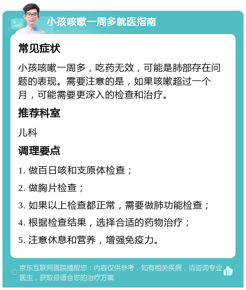 小孩咳嗽一周多就医指南 常见症状 小孩咳嗽一周多，吃药无效，可能是肺部存在问题的表现。需要注意的是，如果咳嗽超过一个月，可能需要更深入的检查和治疗。 推荐科室 儿科 调理要点 1. 做百日咳和支原体检查； 2. 做胸片检查； 3. 如果以上检查都正常，需要做肺功能检查； 4. 根据检查结果，选择合适的药物治疗； 5. 注意休息和营养，增强免疫力。