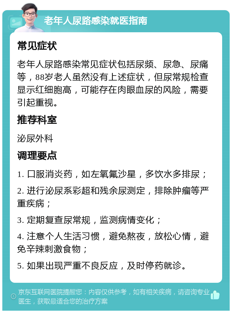 老年人尿路感染就医指南 常见症状 老年人尿路感染常见症状包括尿频、尿急、尿痛等，88岁老人虽然没有上述症状，但尿常规检查显示红细胞高，可能存在肉眼血尿的风险，需要引起重视。 推荐科室 泌尿外科 调理要点 1. 口服消炎药，如左氧氟沙星，多饮水多排尿； 2. 进行泌尿系彩超和残余尿测定，排除肿瘤等严重疾病； 3. 定期复查尿常规，监测病情变化； 4. 注意个人生活习惯，避免熬夜，放松心情，避免辛辣刺激食物； 5. 如果出现严重不良反应，及时停药就诊。