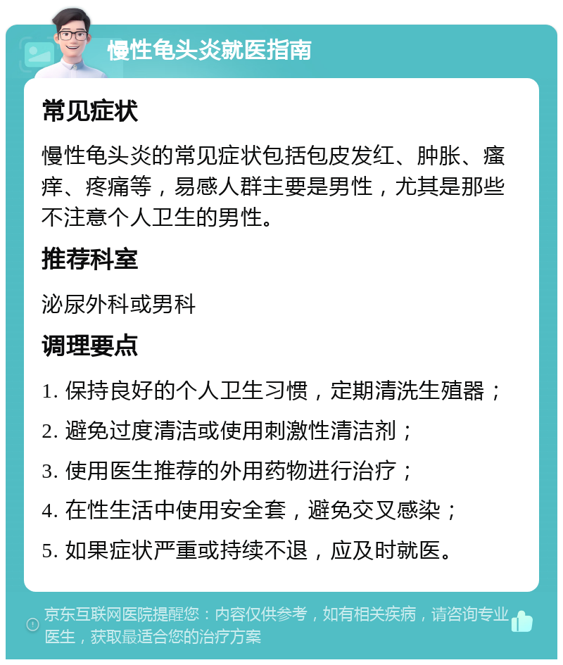 慢性龟头炎就医指南 常见症状 慢性龟头炎的常见症状包括包皮发红、肿胀、瘙痒、疼痛等，易感人群主要是男性，尤其是那些不注意个人卫生的男性。 推荐科室 泌尿外科或男科 调理要点 1. 保持良好的个人卫生习惯，定期清洗生殖器； 2. 避免过度清洁或使用刺激性清洁剂； 3. 使用医生推荐的外用药物进行治疗； 4. 在性生活中使用安全套，避免交叉感染； 5. 如果症状严重或持续不退，应及时就医。