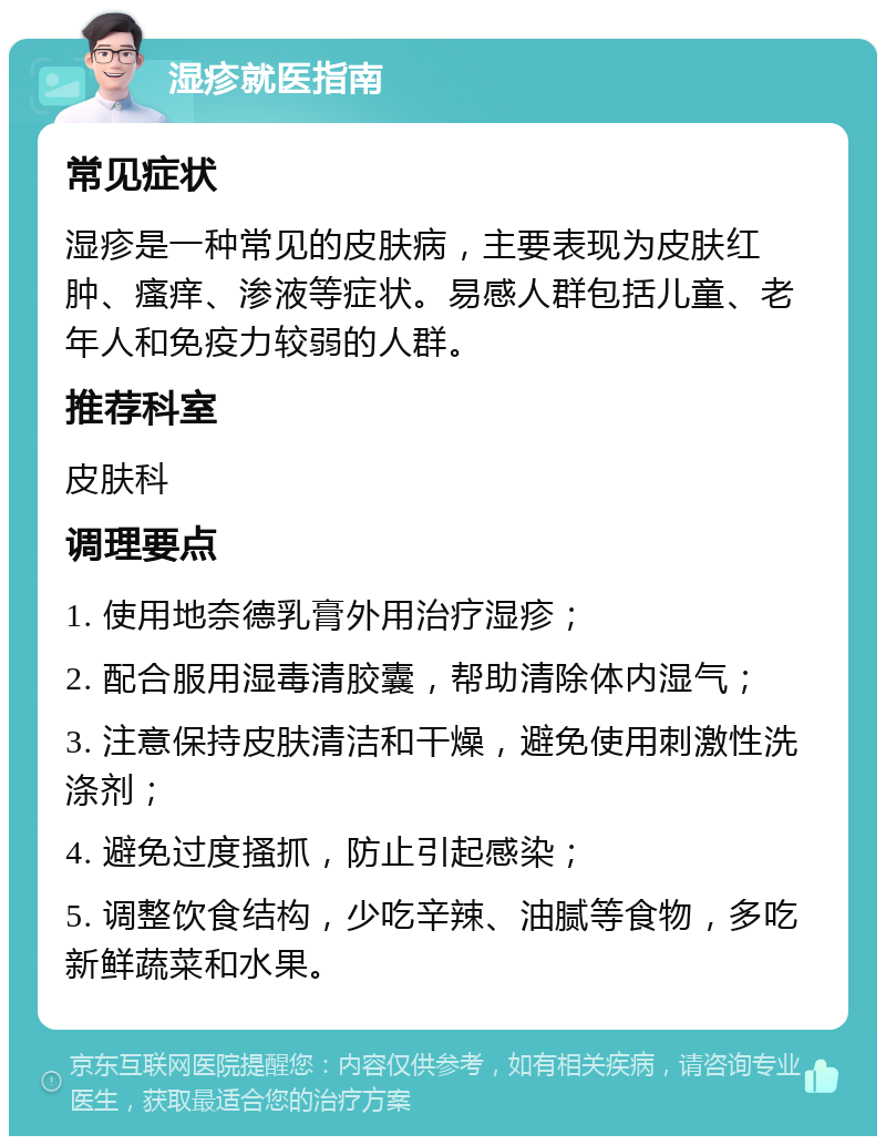 湿疹就医指南 常见症状 湿疹是一种常见的皮肤病，主要表现为皮肤红肿、瘙痒、渗液等症状。易感人群包括儿童、老年人和免疫力较弱的人群。 推荐科室 皮肤科 调理要点 1. 使用地奈德乳膏外用治疗湿疹； 2. 配合服用湿毒清胶囊，帮助清除体内湿气； 3. 注意保持皮肤清洁和干燥，避免使用刺激性洗涤剂； 4. 避免过度搔抓，防止引起感染； 5. 调整饮食结构，少吃辛辣、油腻等食物，多吃新鲜蔬菜和水果。