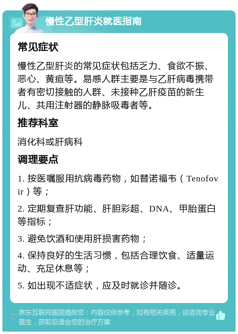 慢性乙型肝炎就医指南 常见症状 慢性乙型肝炎的常见症状包括乏力、食欲不振、恶心、黄疸等。易感人群主要是与乙肝病毒携带者有密切接触的人群、未接种乙肝疫苗的新生儿、共用注射器的静脉吸毒者等。 推荐科室 消化科或肝病科 调理要点 1. 按医嘱服用抗病毒药物，如替诺福韦（Tenofovir）等； 2. 定期复查肝功能、肝胆彩超、DNA、甲胎蛋白等指标； 3. 避免饮酒和使用肝损害药物； 4. 保持良好的生活习惯，包括合理饮食、适量运动、充足休息等； 5. 如出现不适症状，应及时就诊并随诊。