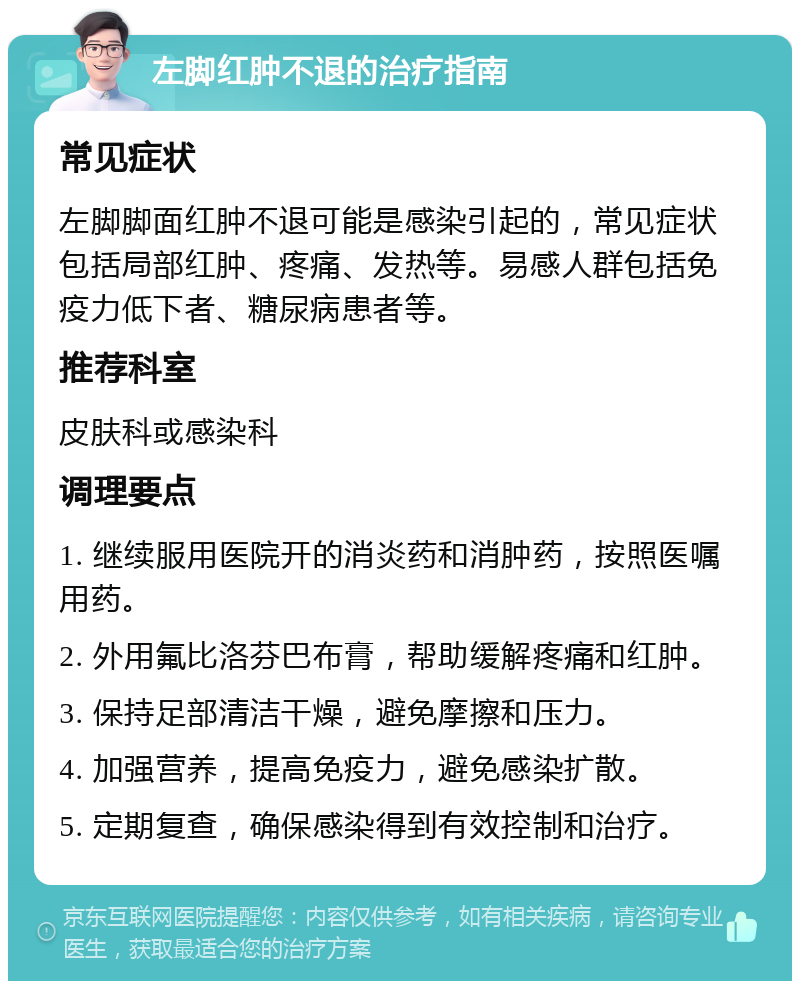 左脚红肿不退的治疗指南 常见症状 左脚脚面红肿不退可能是感染引起的，常见症状包括局部红肿、疼痛、发热等。易感人群包括免疫力低下者、糖尿病患者等。 推荐科室 皮肤科或感染科 调理要点 1. 继续服用医院开的消炎药和消肿药，按照医嘱用药。 2. 外用氟比洛芬巴布膏，帮助缓解疼痛和红肿。 3. 保持足部清洁干燥，避免摩擦和压力。 4. 加强营养，提高免疫力，避免感染扩散。 5. 定期复查，确保感染得到有效控制和治疗。