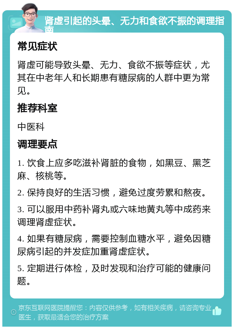 肾虚引起的头晕、无力和食欲不振的调理指南 常见症状 肾虚可能导致头晕、无力、食欲不振等症状，尤其在中老年人和长期患有糖尿病的人群中更为常见。 推荐科室 中医科 调理要点 1. 饮食上应多吃滋补肾脏的食物，如黑豆、黑芝麻、核桃等。 2. 保持良好的生活习惯，避免过度劳累和熬夜。 3. 可以服用中药补肾丸或六味地黄丸等中成药来调理肾虚症状。 4. 如果有糖尿病，需要控制血糖水平，避免因糖尿病引起的并发症加重肾虚症状。 5. 定期进行体检，及时发现和治疗可能的健康问题。