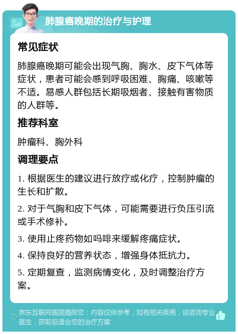 肺腺癌晚期的治疗与护理 常见症状 肺腺癌晚期可能会出现气胸、胸水、皮下气体等症状，患者可能会感到呼吸困难、胸痛、咳嗽等不适。易感人群包括长期吸烟者、接触有害物质的人群等。 推荐科室 肿瘤科、胸外科 调理要点 1. 根据医生的建议进行放疗或化疗，控制肿瘤的生长和扩散。 2. 对于气胸和皮下气体，可能需要进行负压引流或手术修补。 3. 使用止疼药物如吗啡来缓解疼痛症状。 4. 保持良好的营养状态，增强身体抵抗力。 5. 定期复查，监测病情变化，及时调整治疗方案。