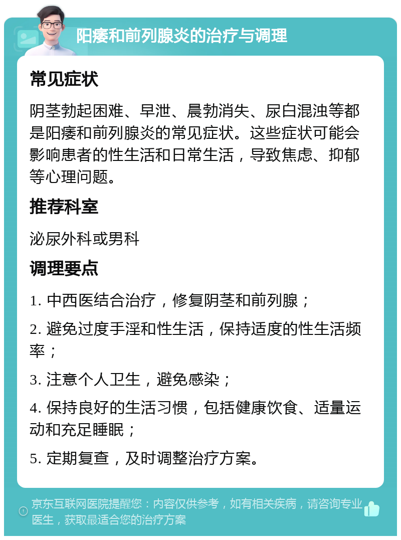 阳痿和前列腺炎的治疗与调理 常见症状 阴茎勃起困难、早泄、晨勃消失、尿白混浊等都是阳痿和前列腺炎的常见症状。这些症状可能会影响患者的性生活和日常生活，导致焦虑、抑郁等心理问题。 推荐科室 泌尿外科或男科 调理要点 1. 中西医结合治疗，修复阴茎和前列腺； 2. 避免过度手淫和性生活，保持适度的性生活频率； 3. 注意个人卫生，避免感染； 4. 保持良好的生活习惯，包括健康饮食、适量运动和充足睡眠； 5. 定期复查，及时调整治疗方案。