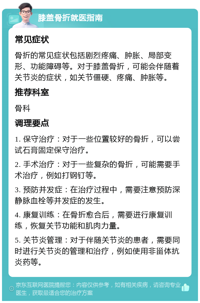 膝盖骨折就医指南 常见症状 骨折的常见症状包括剧烈疼痛、肿胀、局部变形、功能障碍等。对于膝盖骨折，可能会伴随着关节炎的症状，如关节僵硬、疼痛、肿胀等。 推荐科室 骨科 调理要点 1. 保守治疗：对于一些位置较好的骨折，可以尝试石膏固定保守治疗。 2. 手术治疗：对于一些复杂的骨折，可能需要手术治疗，例如打钢钉等。 3. 预防并发症：在治疗过程中，需要注意预防深静脉血栓等并发症的发生。 4. 康复训练：在骨折愈合后，需要进行康复训练，恢复关节功能和肌肉力量。 5. 关节炎管理：对于伴随关节炎的患者，需要同时进行关节炎的管理和治疗，例如使用非甾体抗炎药等。