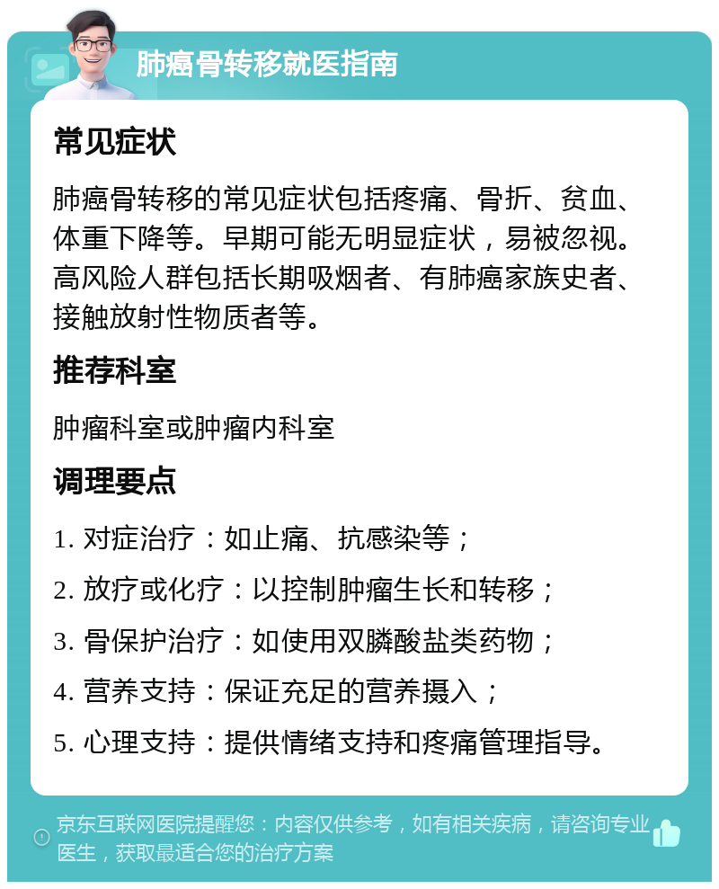 肺癌骨转移就医指南 常见症状 肺癌骨转移的常见症状包括疼痛、骨折、贫血、体重下降等。早期可能无明显症状，易被忽视。高风险人群包括长期吸烟者、有肺癌家族史者、接触放射性物质者等。 推荐科室 肿瘤科室或肿瘤内科室 调理要点 1. 对症治疗：如止痛、抗感染等； 2. 放疗或化疗：以控制肿瘤生长和转移； 3. 骨保护治疗：如使用双膦酸盐类药物； 4. 营养支持：保证充足的营养摄入； 5. 心理支持：提供情绪支持和疼痛管理指导。