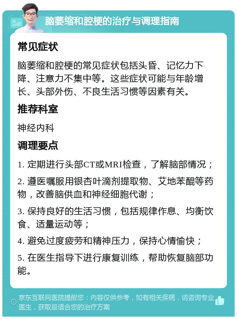 脑萎缩和腔梗的治疗与调理指南 常见症状 脑萎缩和腔梗的常见症状包括头昏、记忆力下降、注意力不集中等。这些症状可能与年龄增长、头部外伤、不良生活习惯等因素有关。 推荐科室 神经内科 调理要点 1. 定期进行头部CT或MRI检查，了解脑部情况； 2. 遵医嘱服用银杏叶滴剂提取物、艾地苯醌等药物，改善脑供血和神经细胞代谢； 3. 保持良好的生活习惯，包括规律作息、均衡饮食、适量运动等； 4. 避免过度疲劳和精神压力，保持心情愉快； 5. 在医生指导下进行康复训练，帮助恢复脑部功能。