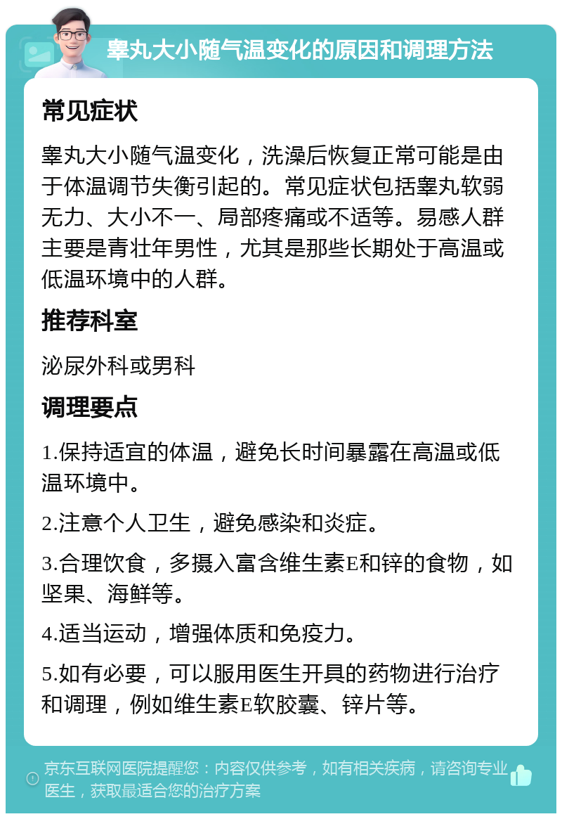 睾丸大小随气温变化的原因和调理方法 常见症状 睾丸大小随气温变化，洗澡后恢复正常可能是由于体温调节失衡引起的。常见症状包括睾丸软弱无力、大小不一、局部疼痛或不适等。易感人群主要是青壮年男性，尤其是那些长期处于高温或低温环境中的人群。 推荐科室 泌尿外科或男科 调理要点 1.保持适宜的体温，避免长时间暴露在高温或低温环境中。 2.注意个人卫生，避免感染和炎症。 3.合理饮食，多摄入富含维生素E和锌的食物，如坚果、海鲜等。 4.适当运动，增强体质和免疫力。 5.如有必要，可以服用医生开具的药物进行治疗和调理，例如维生素E软胶囊、锌片等。