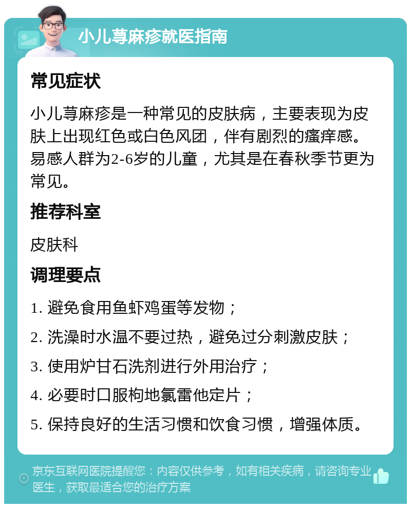 小儿荨麻疹就医指南 常见症状 小儿荨麻疹是一种常见的皮肤病，主要表现为皮肤上出现红色或白色风团，伴有剧烈的瘙痒感。易感人群为2-6岁的儿童，尤其是在春秋季节更为常见。 推荐科室 皮肤科 调理要点 1. 避免食用鱼虾鸡蛋等发物； 2. 洗澡时水温不要过热，避免过分刺激皮肤； 3. 使用炉甘石洗剂进行外用治疗； 4. 必要时口服枸地氯雷他定片； 5. 保持良好的生活习惯和饮食习惯，增强体质。