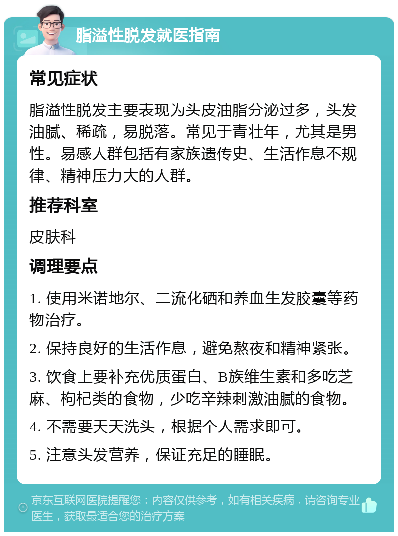 脂溢性脱发就医指南 常见症状 脂溢性脱发主要表现为头皮油脂分泌过多，头发油腻、稀疏，易脱落。常见于青壮年，尤其是男性。易感人群包括有家族遗传史、生活作息不规律、精神压力大的人群。 推荐科室 皮肤科 调理要点 1. 使用米诺地尔、二流化硒和养血生发胶囊等药物治疗。 2. 保持良好的生活作息，避免熬夜和精神紧张。 3. 饮食上要补充优质蛋白、B族维生素和多吃芝麻、枸杞类的食物，少吃辛辣刺激油腻的食物。 4. 不需要天天洗头，根据个人需求即可。 5. 注意头发营养，保证充足的睡眠。