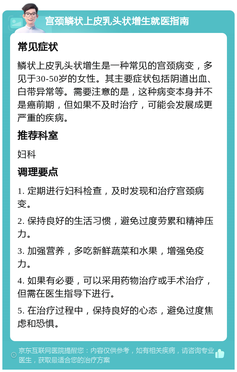 宫颈鳞状上皮乳头状增生就医指南 常见症状 鳞状上皮乳头状增生是一种常见的宫颈病变，多见于30-50岁的女性。其主要症状包括阴道出血、白带异常等。需要注意的是，这种病变本身并不是癌前期，但如果不及时治疗，可能会发展成更严重的疾病。 推荐科室 妇科 调理要点 1. 定期进行妇科检查，及时发现和治疗宫颈病变。 2. 保持良好的生活习惯，避免过度劳累和精神压力。 3. 加强营养，多吃新鲜蔬菜和水果，增强免疫力。 4. 如果有必要，可以采用药物治疗或手术治疗，但需在医生指导下进行。 5. 在治疗过程中，保持良好的心态，避免过度焦虑和恐惧。