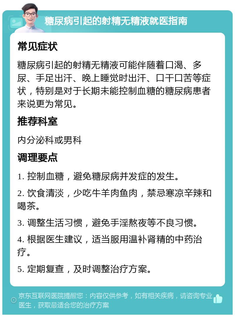 糖尿病引起的射精无精液就医指南 常见症状 糖尿病引起的射精无精液可能伴随着口渴、多尿、手足出汗、晚上睡觉时出汗、口干口苦等症状，特别是对于长期未能控制血糖的糖尿病患者来说更为常见。 推荐科室 内分泌科或男科 调理要点 1. 控制血糖，避免糖尿病并发症的发生。 2. 饮食清淡，少吃牛羊肉鱼肉，禁忌寒凉辛辣和喝茶。 3. 调整生活习惯，避免手淫熬夜等不良习惯。 4. 根据医生建议，适当服用温补肾精的中药治疗。 5. 定期复查，及时调整治疗方案。