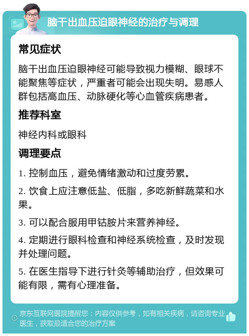 脑干出血压迫眼神经的治疗与调理 常见症状 脑干出血压迫眼神经可能导致视力模糊、眼球不能聚焦等症状，严重者可能会出现失明。易感人群包括高血压、动脉硬化等心血管疾病患者。 推荐科室 神经内科或眼科 调理要点 1. 控制血压，避免情绪激动和过度劳累。 2. 饮食上应注意低盐、低脂，多吃新鲜蔬菜和水果。 3. 可以配合服用甲钴胺片来营养神经。 4. 定期进行眼科检查和神经系统检查，及时发现并处理问题。 5. 在医生指导下进行针灸等辅助治疗，但效果可能有限，需有心理准备。